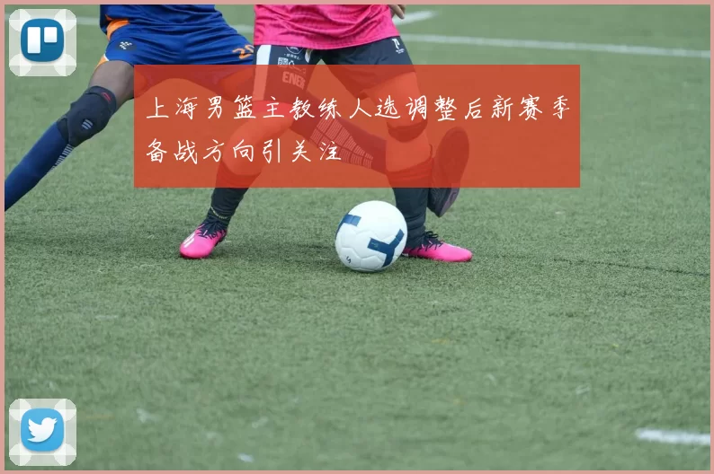 上海男篮主教练人选调整后新赛季备战方向引关注