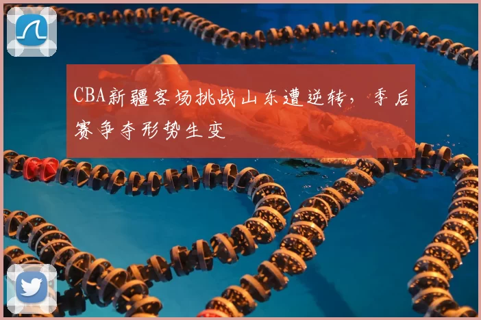 CBA新疆客场挑战山东遭逆转，季后赛争夺形势生变