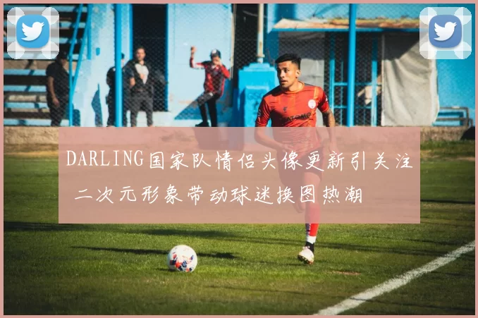 DARLING国家队情侣头像更新引关注 二次元形象带动球迷换图热潮