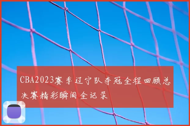CBA2023赛季辽宁队夺冠全程回顾总决赛精彩瞬间全记录