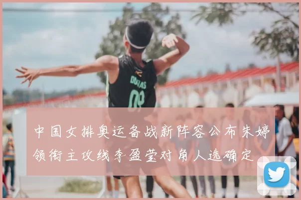 中国女排奥运备战新阵容公布朱婷领衔主攻线李盈莹对角人选确定