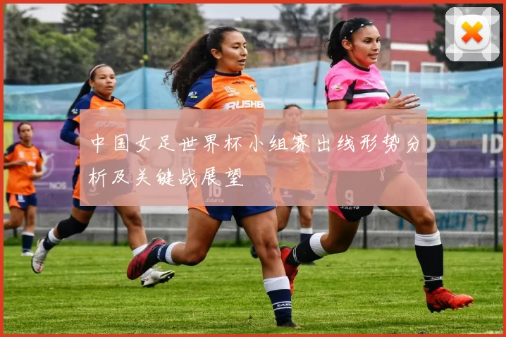 中国女足世界杯小组赛出线形势分析及关键战展望