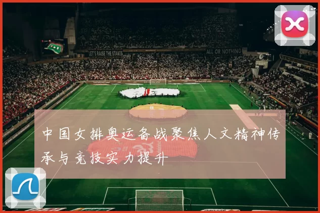 中国女排奥运备战聚焦人文精神传承与竞技实力提升