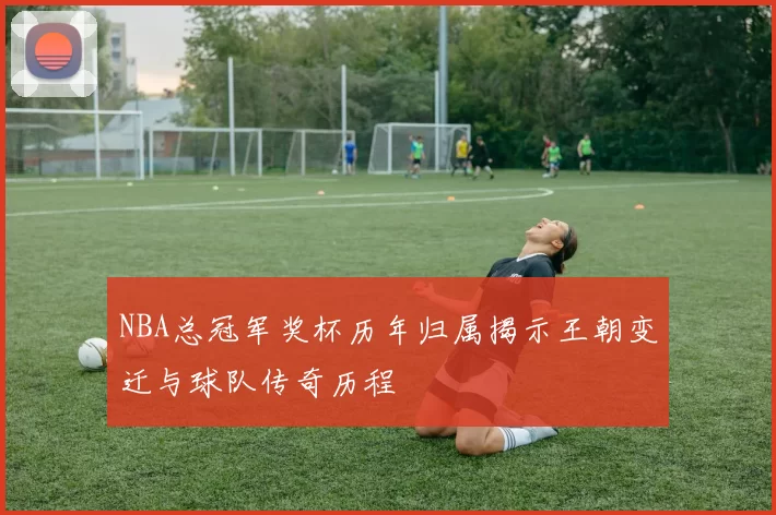 NBA总冠军奖杯历年归属揭示王朝变迁与球队传奇历程