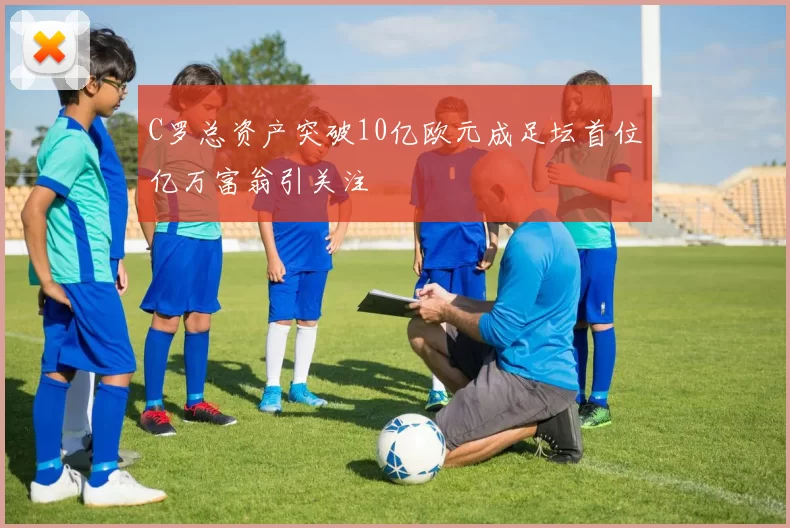 C罗总资产突破10亿欧元成足坛首位亿万富翁引关注
