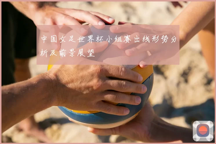 中国女足世界杯小组赛出线形势分析及前景展望