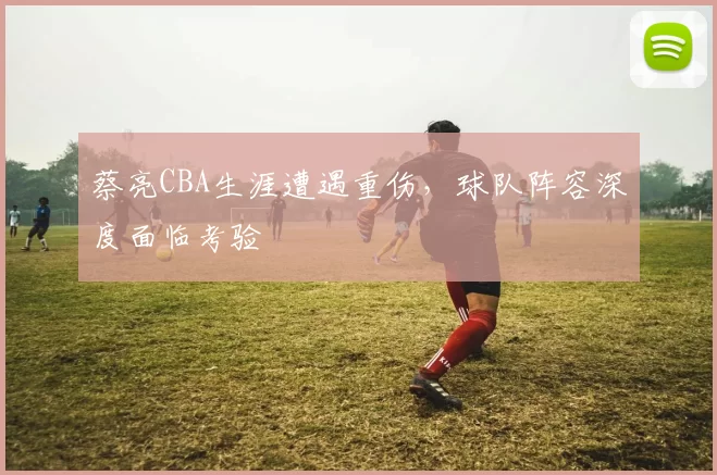 蔡亮CBA生涯遭遇重伤，球队阵容深度面临考验