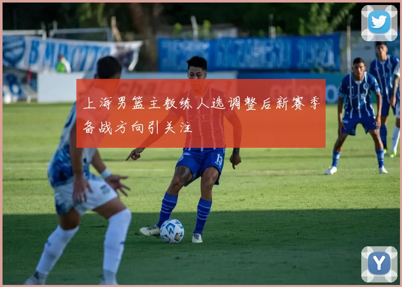 上海男篮主教练人选调整后新赛季备战方向引关注