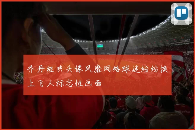 乔丹经典头像风靡网络球迷纷纷换上飞人标志性画面