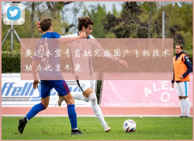 奥运冰雪号首航完成国产飞机技术助力北京冬奥