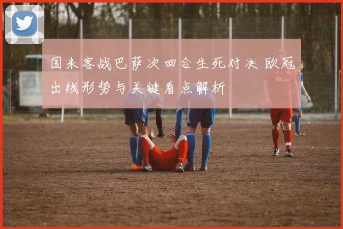 国米客战巴萨次回合生死对决 欧冠出线形势与关键看点解析