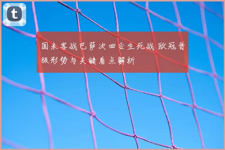 国米客战巴萨次回合生死战 欧冠晋级形势与关键看点解析