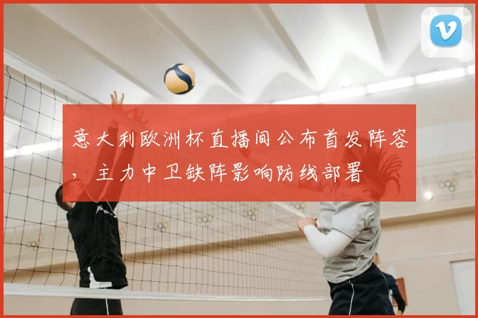 意大利欧洲杯直播间公布首发阵容，主力中卫缺阵影响防线部署