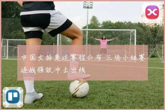 中国女排奥运赛程公布 三场小组赛连战强敌冲击出线