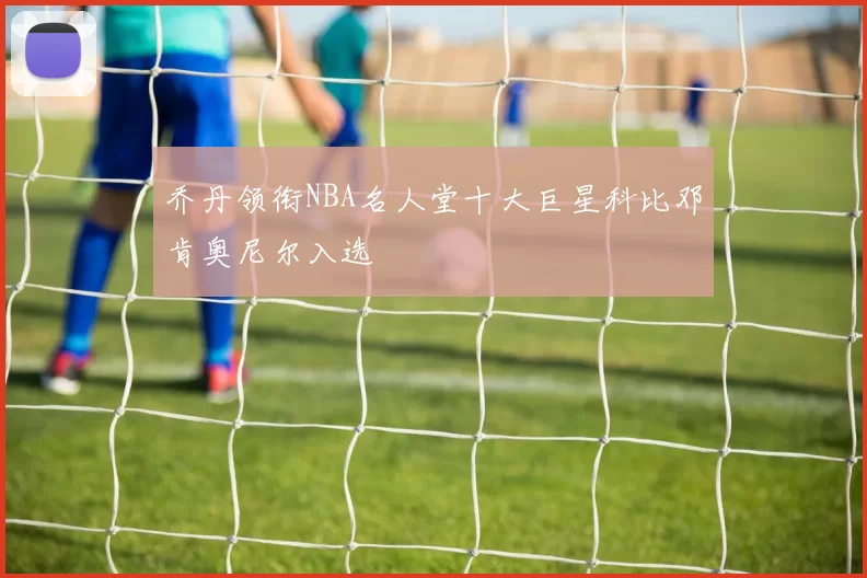 乔丹领衔NBA名人堂十大巨星科比邓肯奥尼尔入选