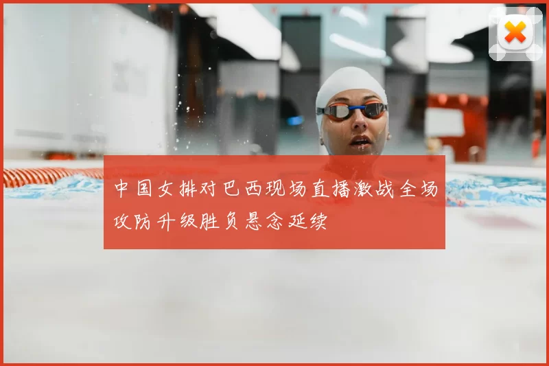 中国女排对巴西现场直播激战全场攻防升级胜负悬念延续