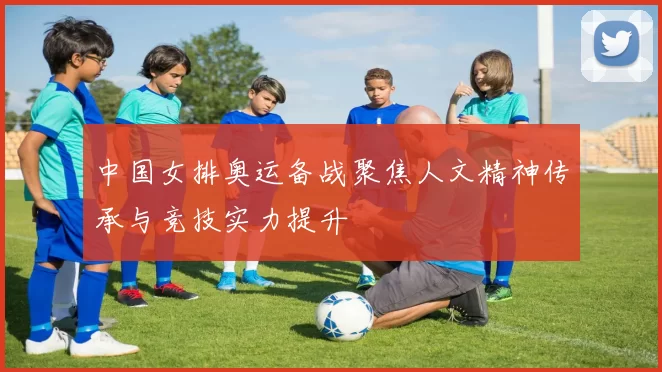 中国女排奥运备战聚焦人文精神传承与竞技实力提升