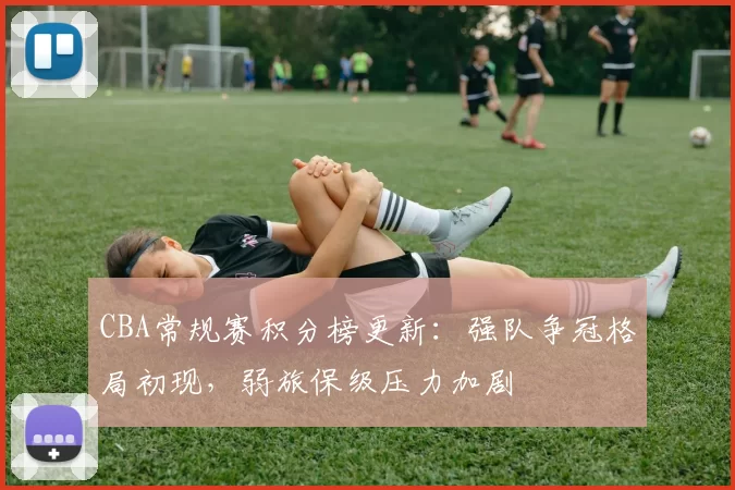 CBA常规赛积分榜更新：强队争冠格局初现，弱旅保级压力加剧