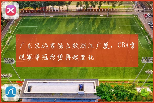 广东宏远客场击败浙江广厦，CBA常规赛争冠形势再起变化