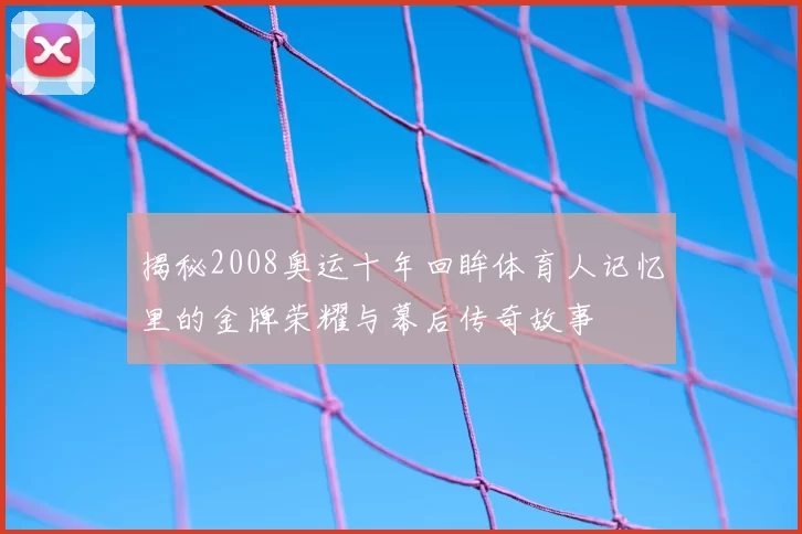 揭秘2008奥运十年回眸体育人记忆里的金牌荣耀与幕后传奇故事
