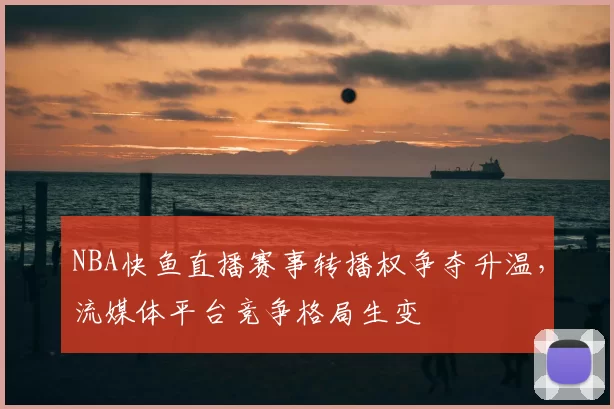 NBA快鱼直播赛事转播权争夺升温，流媒体平台竞争格局生变