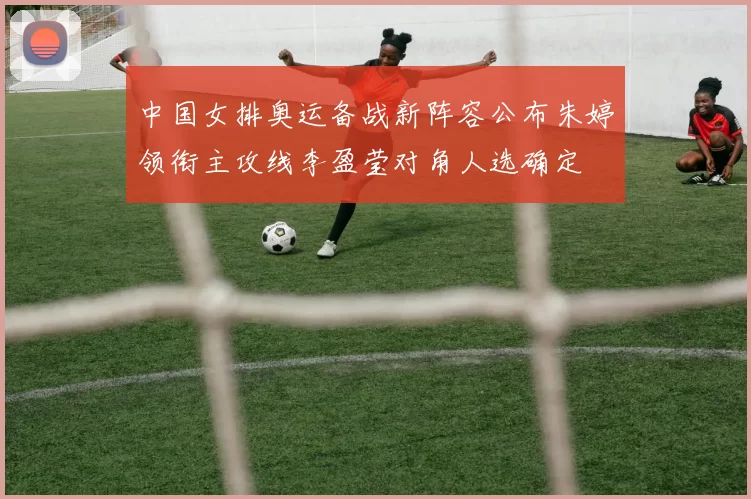 中国女排奥运备战新阵容公布朱婷领衔主攻线李盈莹对角人选确定