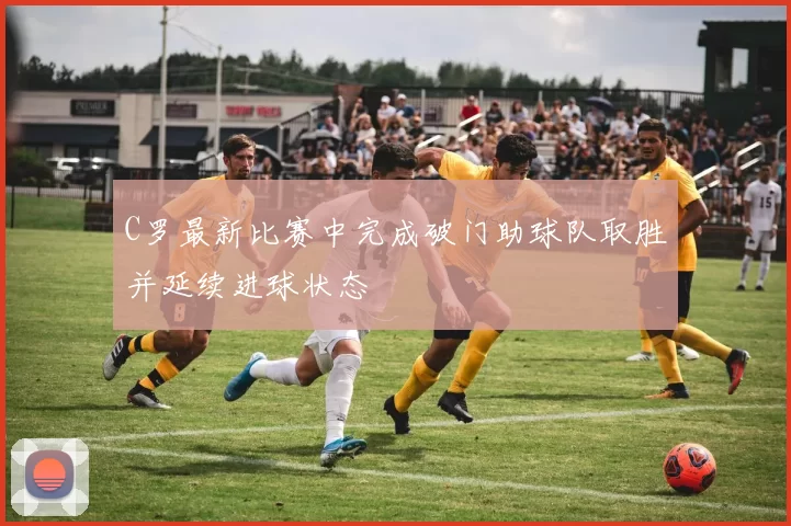 C罗最新比赛中完成破门助球队取胜并延续进球状态