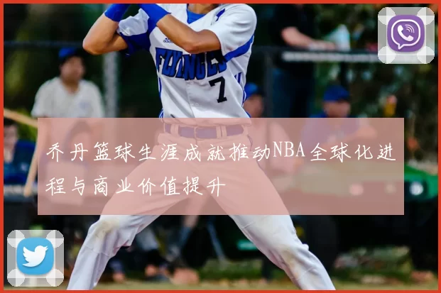 乔丹篮球生涯成就推动NBA全球化进程与商业价值提升