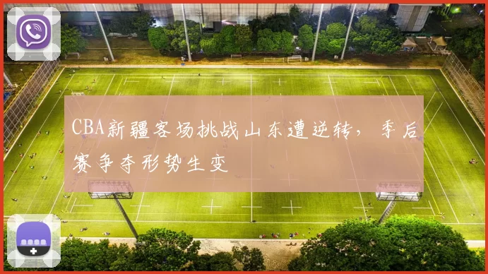CBA新疆客场挑战山东遭逆转，季后赛争夺形势生变
