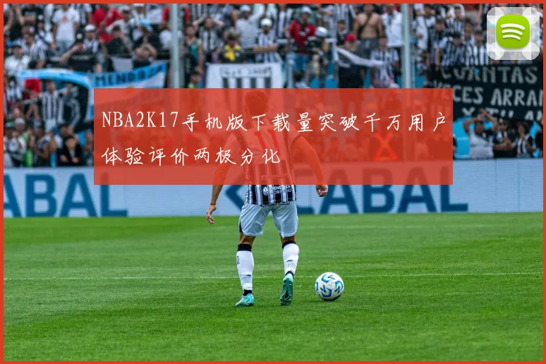 NBA2K17手机版下载量突破千万用户体验评价两极分化