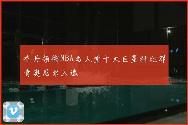 乔丹领衔NBA名人堂十大巨星科比邓肯奥尼尔入选