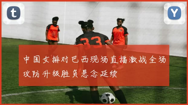 中国女排对巴西现场直播激战全场攻防升级胜负悬念延续