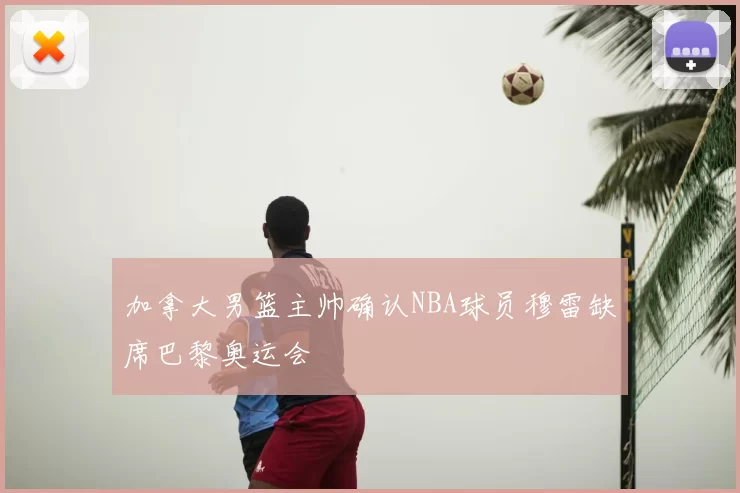 加拿大男篮主帅确认NBA球员穆雷缺席巴黎奥运会