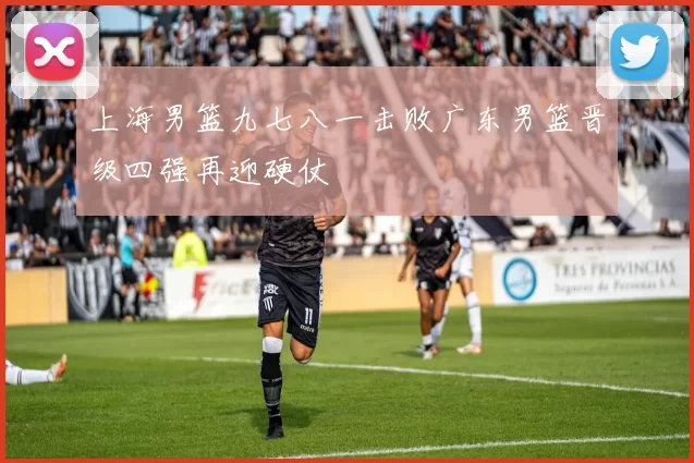 上海男篮九七八一击败广东男篮晋级四强再迎硬仗