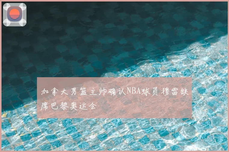 加拿大男篮主帅确认NBA球员穆雷缺席巴黎奥运会