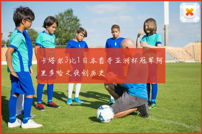 卡塔尔3比1日本首夺亚洲杯冠军阿里多哈之夜创历史