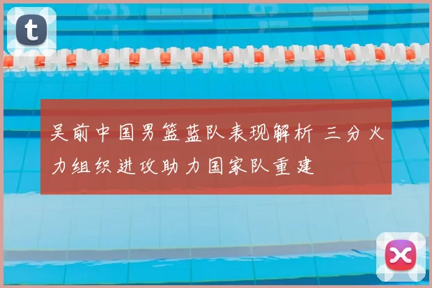 吴前中国男篮蓝队表现解析 三分火力组织进攻助力国家队重建