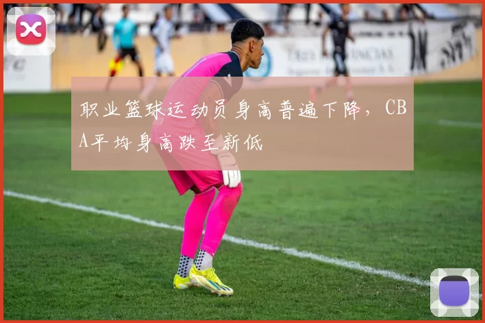 职业篮球运动员身高普遍下降，CBA平均身高跌至新低