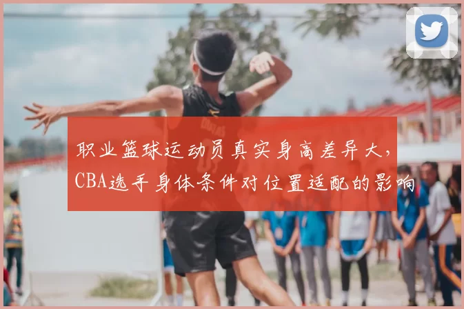 职业篮球运动员真实身高差异大，CBA选手身体条件对位置适配的影响