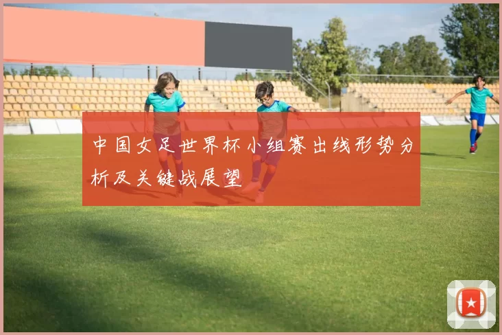 中国女足世界杯小组赛出线形势分析及关键战展望