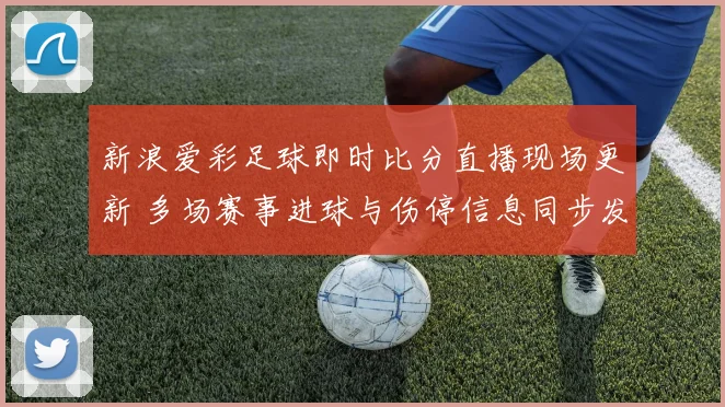 新浪爱彩足球即时比分直播现场更新 多场赛事进球与伤停信息同步发布