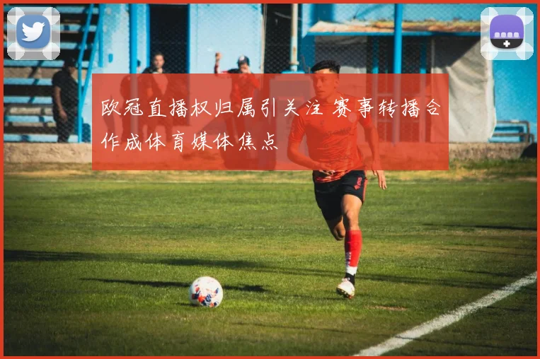 欧冠直播权归属引关注 赛事转播合作成体育媒体焦点