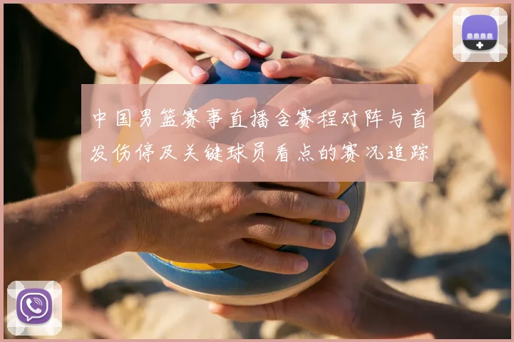 中国男篮赛事直播含赛程对阵与首发伤停及关键球员看点的赛况追踪